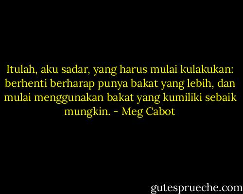 Itulah, aku sadar, yang harus mulai kulakukan: berhenti berharap punya bakat yang lebih, dan mulai menggunakan bakat yang kumiliki sebaik mungkin. - Meg Cabot