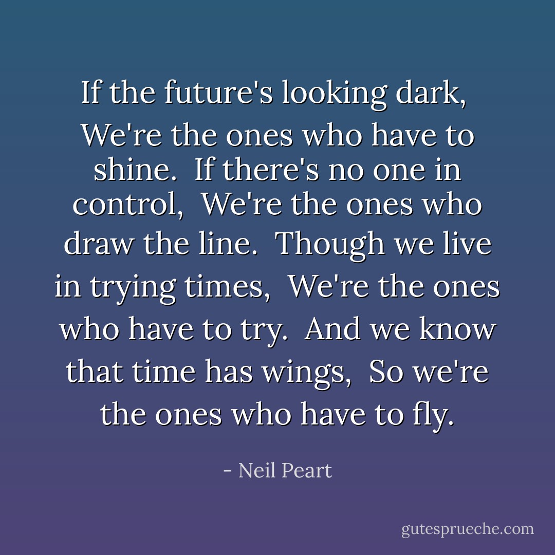 If the future's looking dark, <br />We're the ones who have to shine. <br />If there's no one in control, <br />We're the ones who draw the line. <br />Though we live in trying times, <br />We're the ones who have to try. <br />And we know that time has wings, <br />So we're the ones who have to fly. - Neil Peart