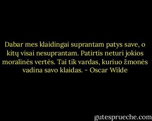 Dabar mes klaidingai suprantam patys save, o kitų visai nesuprantam. Patirtis neturi jokios moralinės vertės. Tai tik vardas, kuriuo žmonės vadina savo klaidas. - Oscar Wilde