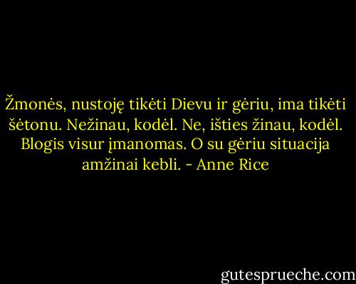 Žmonės, nustoję tikėti Dievu ir gėriu, ima tikėti šėtonu. Nežinau, kodėl. Ne, išties žinau, kodėl. Blogis visur įmanomas. O su gėriu situacija amžinai kebli. - Anne Rice
