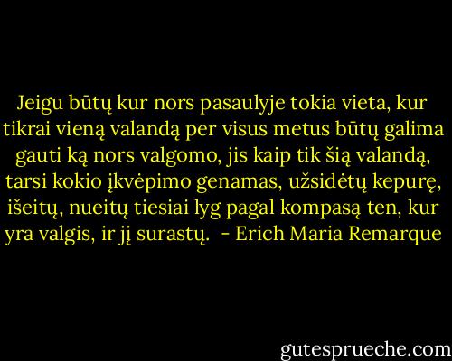 Jeigu būtų kur nors pasaulyje tokia vieta, kur tikrai vieną valandą per visus metus būtų galima gauti ką nors valgomo, jis kaip tik šią valandą, tarsi kokio įkvėpimo genamas, užsidėtų kepurę, išeitų, nueitų tiesiai lyg pagal kompasą ten, kur yra valgis, ir jį surastų.  - Erich Maria Remarque