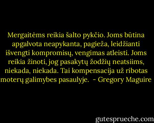 Mergaitėms reikia šalto pykčio. Joms būtina apgalvota neapykanta, pagieža, leidžianti išvengti kompromisų, vengimas atleisti. Joms reikia žinoti, jog pasakytų žodžių neatsiims, niekada, niekada. Tai kompensacija už ribotas moterų galimybes pasaulyje.  - Gregory Maguire