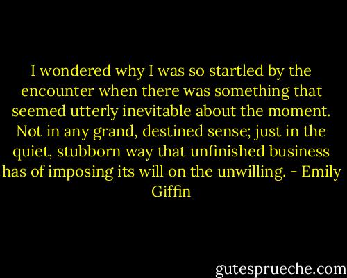I wondered why I was so startled by the encounter when there was something that seemed utterly inevitable about the moment. Not in any grand, destined sense; just in the quiet, stubborn way that unfinished business has of imposing its will on the unwilling. - Emily Giffin