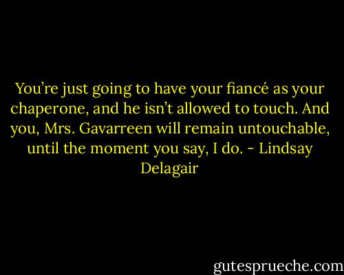 You’re just going to have your fiancé as your chaperone, and he isn’t allowed to touch. And you, Mrs. Gavarreen will remain untouchable, until the moment you say, I do. - Lindsay Delagair