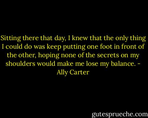 Sitting there that day, I knew that the only thing I could do was keep putting one foot in front of the other, hoping none of the secrets on my shoulders would make me lose my balance. - Ally Carter