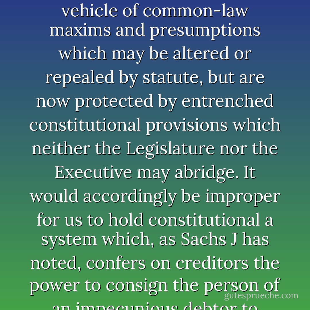 The difference between the past and the present is that individual freedom and security no longer fall to be protected solely through the D vehicle of common-law maxims and presumptions which may be altered or repealed by statute, but are now protected by entrenched constitutional provisions which neither the Legislature nor the Executive may abridge. It would accordingly be improper for us to hold constitutional a system which, as Sachs J has noted, confers on creditors the power to consign the person of an impecunious debtor to prison at will and without the interposition at the crucial time of a judicial officer. - Pius Langa