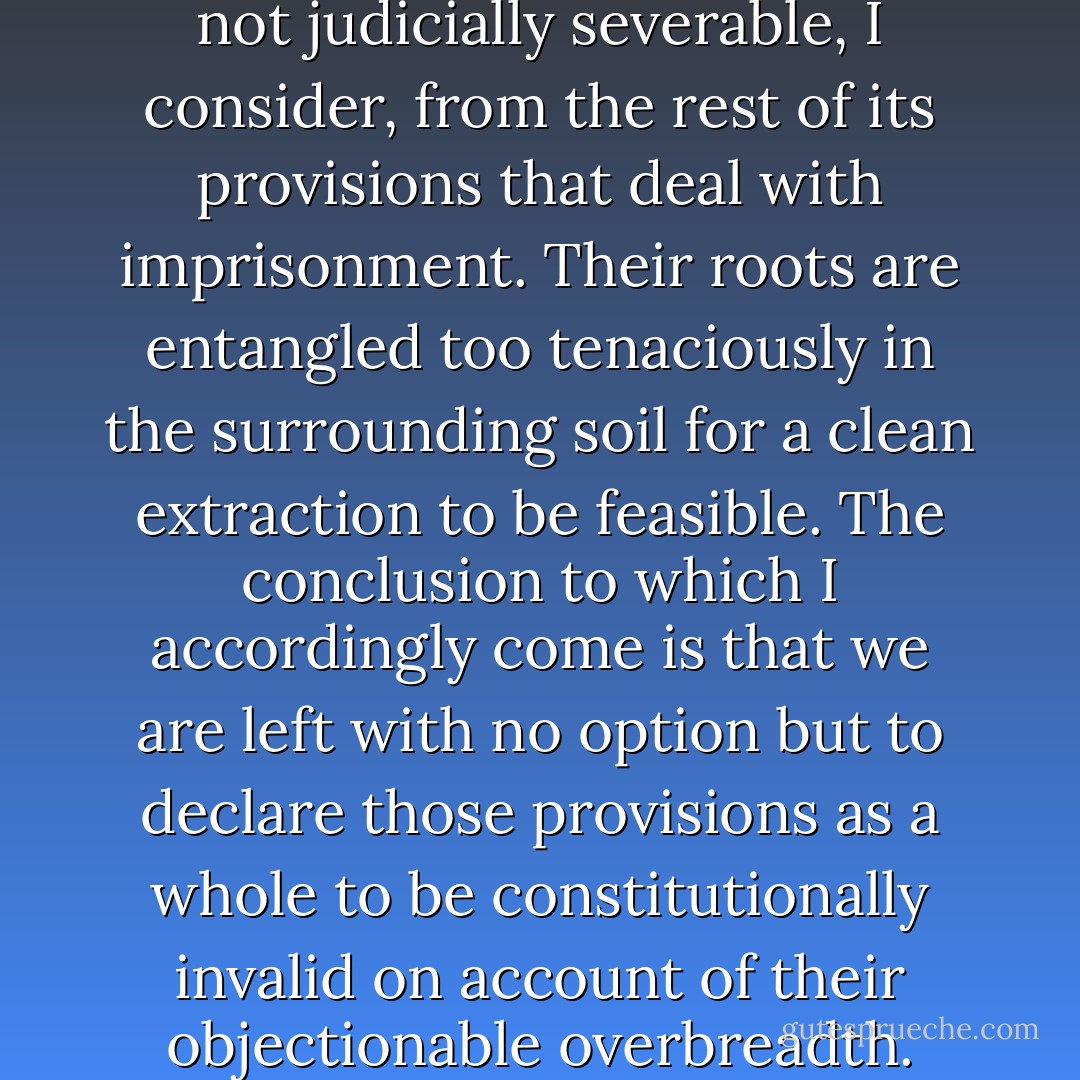 The bad parts of the statute are not judicially severable, I consider, from the rest of its provisions that deal with imprisonment. Their roots are entangled too tenaciously in the surrounding soil for a clean extraction to be feasible. The conclusion to which I accordingly come is that we are left with no option but to declare those provisions as a whole to be constitutionally invalid on account of their objectionable overbreadth. - John Didcott