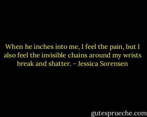 When he inches into me, I feel the pain, but I also feel the invisible chains around my wrists break and shatter. - Jessica Sorensen
