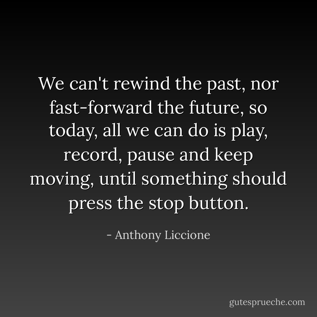 We can't rewind the past, nor fast-forward the future, so today, all we can do is play, record, pause and keep moving, until something should press the stop button. - Anthony Liccione