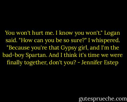 You won't hurt me. I know you won't." Logan said.<br />"How can you be so sure?" I whispered.<br />"Because you're that Gypsy girl, and I'm the bad-boy Spartan. And I think it's time we were finally together, don't you? - Jennifer Estep