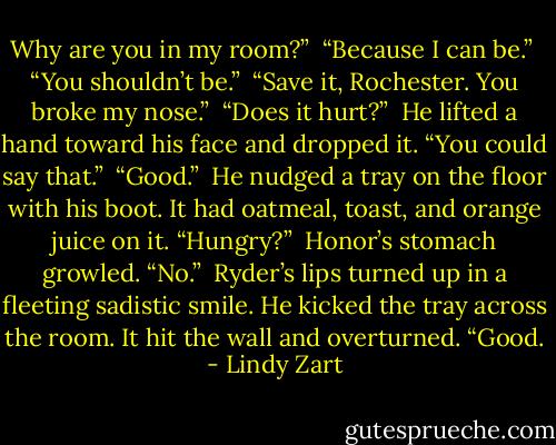 Why are you in my room?”<br /><br />“Because I can be.”<br /><br />“You shouldn’t be.”<br /><br />“Save it, Rochester. You broke my nose.”<br /><br />“Does it hurt?”<br /><br />He lifted a hand toward his face and dropped it. “You could say that.”<br /><br />“Good.”<br /><br />He nudged a tray on the floor with his boot. It had oatmeal, toast, and orange juice on it. “Hungry?”<br /><br />Honor’s stomach growled. “No.”<br /><br />Ryder’s lips turned up in a fleeting sadistic smile. He kicked the tray across the room. It hit the wall and overturned. “Good. - Lindy Zart