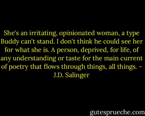She's an irritating, opinionated woman, a type Buddy can't stand. I don't think he could see her for what she is. A person, deprived, for life, of any understanding or taste for the main current of poetry that flows through things, all things. - J.D. Salinger