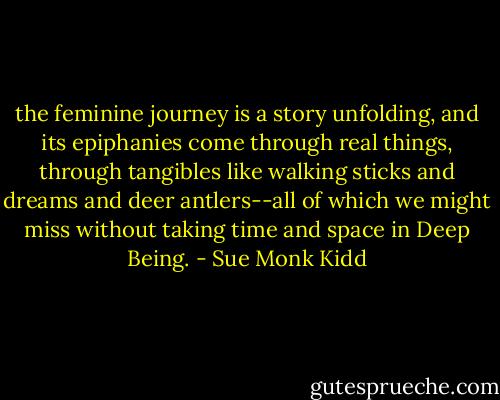 the feminine journey is a story unfolding, and its epiphanies come through real things, through tangibles like walking sticks and dreams and deer antlers--all of which we might miss without taking time and space in Deep Being. - Sue Monk Kidd