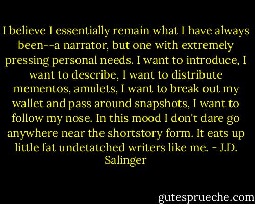I believe I essentially remain what I have always been--a narrator, but one with extremely pressing personal needs. I want to introduce, I want to describe, I want to distribute mementos, amulets, I want to break out my wallet and pass around snapshots, I want to follow my nose. In this mood I don't dare go anywhere near the shortstory form. It eats up little fat undetatched writers like me. - J.D. Salinger