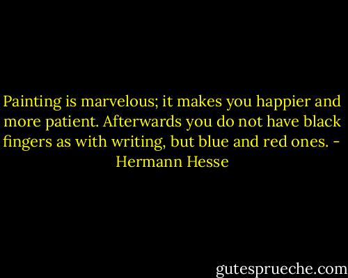 Painting is marvelous; it makes you happier and more patient. Afterwards you do not have black fingers as with writing, but blue and red ones. - Hermann Hesse