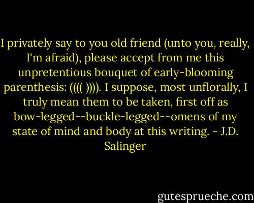 I privately say to you old friend (unto you, really, I'm afraid), please accept from me this unpretentious bouquet of early-blooming parenthesis: (((( )))). I suppose, most unflorally, I truly mean them to be taken, first off as bow-legged--buckle-legged--omens of my state of mind and body at this writing. - J.D. Salinger