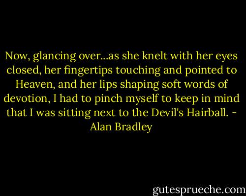 Now, glancing over...as she knelt with her eyes closed, her fingertips touching and pointed to Heaven, and her lips shaping soft words of devotion, I had to pinch myself to keep in mind that I was sitting next to the Devil's Hairball. - Alan Bradley