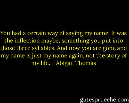 You had a certain way of saying my name. It was the inflection maybe, something you put into those three syllables. And now you are gone and my name is just my name again, not the story of my life. - Abigail Thomas