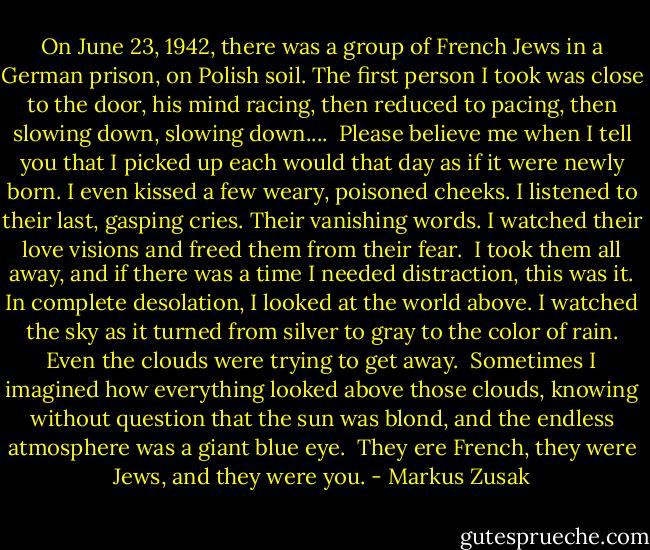On June 23, 1942, there was a group of French Jews in a German prison, on Polish soil. The first person I took was close to the door, his mind racing, then reduced to pacing, then slowing down, slowing down....<br /><br />Please believe me when I tell you that I picked up each would that day as if it were newly born. I even kissed a few weary, poisoned cheeks. I listened to their last, gasping cries. Their vanishing words. I watched their love visions and freed them from their fear.<br /><br />I took them all away, and if there was a time I needed distraction, this was it. In complete desolation, I looked at the world above. I watched the sky as it turned from silver to gray to the color of rain. Even the clouds were trying to get away.<br /><br />Sometimes I imagined how everything looked above those clouds, knowing without question that the sun was blond, and the endless atmosphere was a giant blue eye.<br /><br />They ere French, they were Jews, and they were you. - Markus Zusak