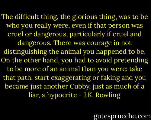 The difficult thing, the glorious thing, was to be who you really were, even if that person was cruel or dangerous, particularly if cruel and dangerous. There was courage in not distinguishing the animal you happened to be. On the other hand, you had to avoid pretending to be more of an animal than you were: take that path, start exaggerating or faking and you became just another Cubby, just as much of a liar, a hypocrite - J.K. Rowling