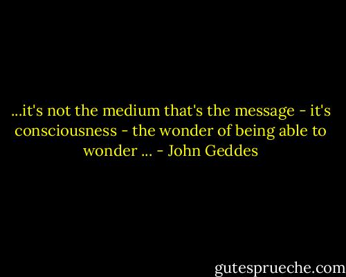 ...it's not the medium that's the message - it's consciousness - the wonder of being able to wonder ... - John Geddes