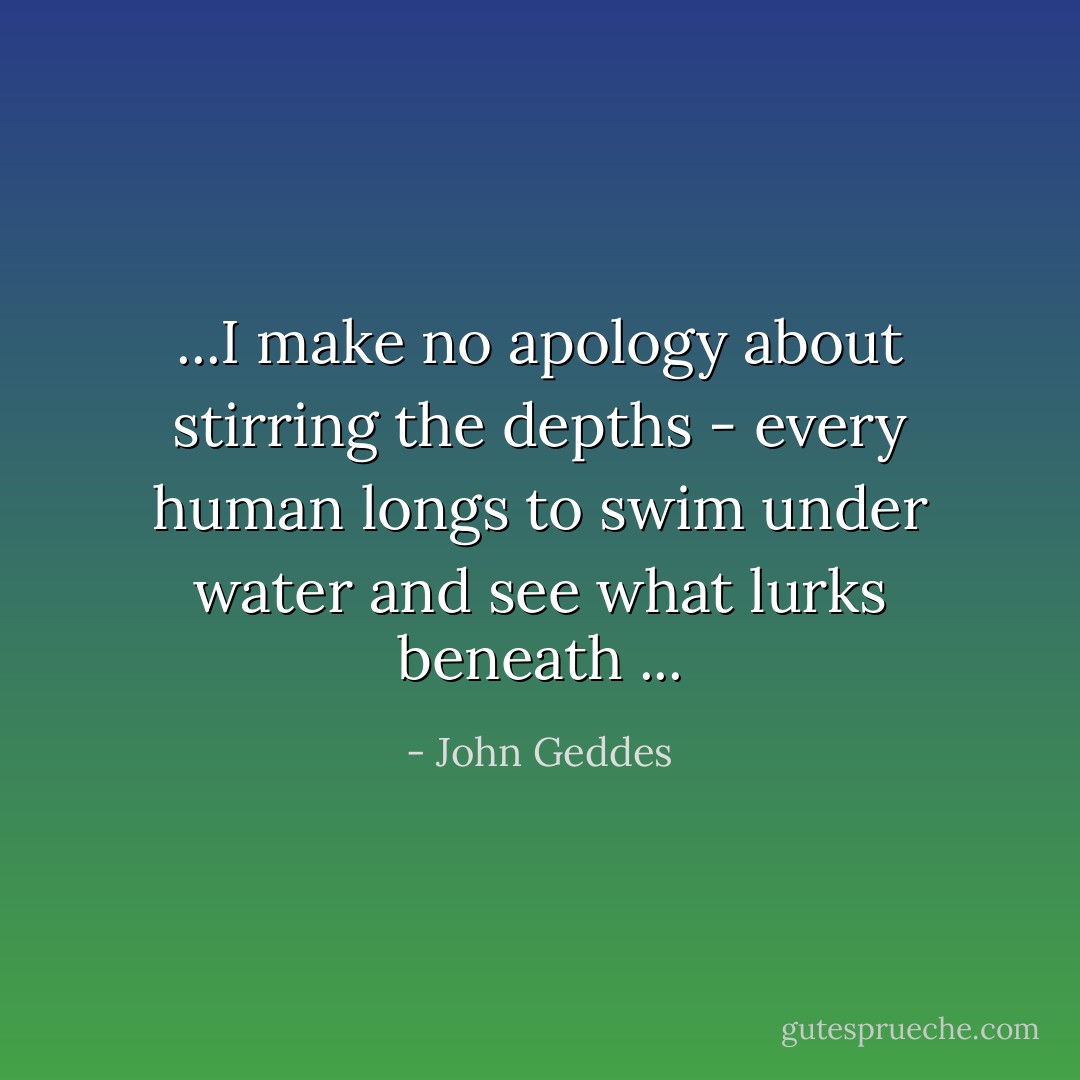 ...I make no apology about stirring the depths - every human longs to swim under water and see what lurks beneath ... - John Geddes