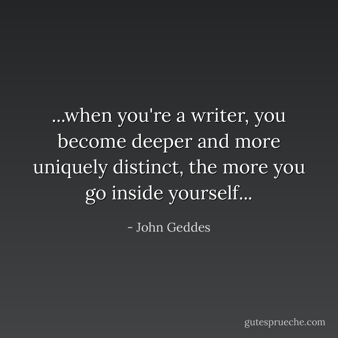 ...when you're a writer, you become deeper and more uniquely distinct, the more you go inside yourself... - John Geddes