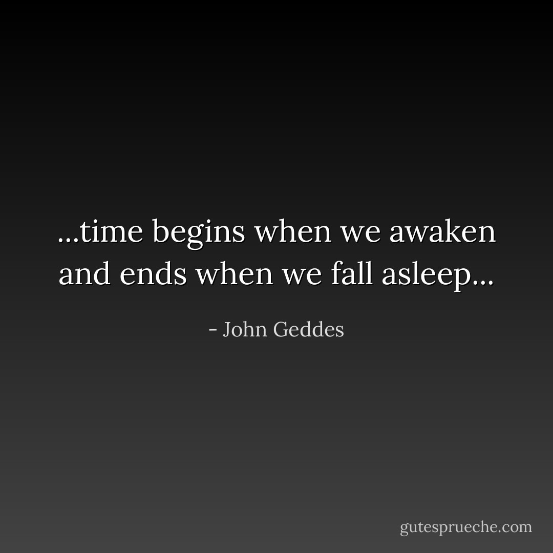 ...time begins when we awaken and ends when we fall asleep... - John Geddes