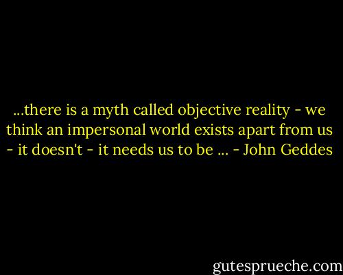 ...there is a myth called objective reality - we think an impersonal world exists apart from us - it doesn't - it needs us to be ... - John Geddes