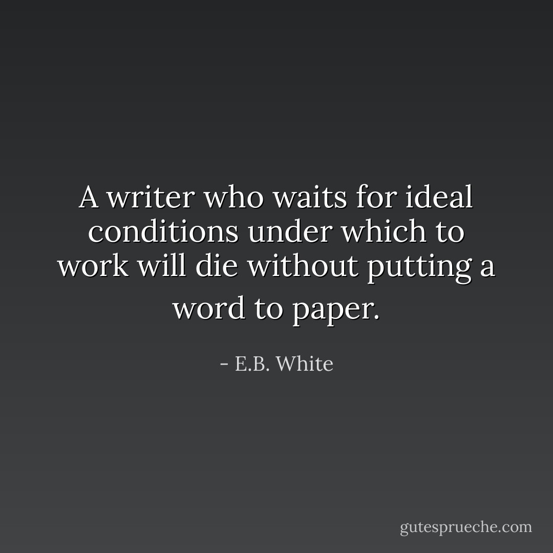 A writer who waits for ideal conditions under which to work will die without putting a word to paper. - E.B. White