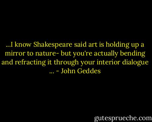 ...I know Shakespeare said art is holding up a mirror to nature- but you're actually bending and refracting it through your interior dialogue ... - John Geddes