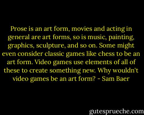 Prose is an art form, movies and acting in general are art forms, so is music, painting, graphics, sculpture, and so on. Some might even consider classic games like chess to be an art form. Video games use elements of all of these to create something new. Why wouldn't video games be an art form? - Sam Baer