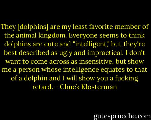 They [dolphins] are my least favorite member of the animal kingdom. Everyone seems to think dolphins are cute and "intelligent," but they're best described as ugly and impractical. I don't want to come across as insensitive, but show me a person whose intelligence equates to that of a dolphin and I will show you a fucking retard. - Chuck Klosterman