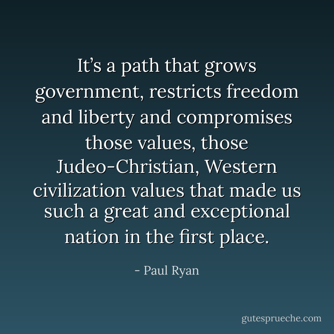 It’s a path that grows government, restricts freedom and liberty and compromises those values, those Judeo-Christian, Western civilization values that made us such a great and exceptional nation in the first place. - Paul Ryan