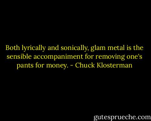 Both lyrically and sonically, glam metal is the sensible accompaniment for removing one's pants for money. - Chuck Klosterman