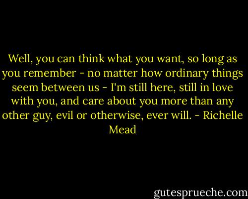Well, you can think what you want, so long as you remember - no matter how ordinary things seem between us - I'm still here, still in love with you, and care about you more than any other guy, evil or otherwise, ever will. - Richelle Mead