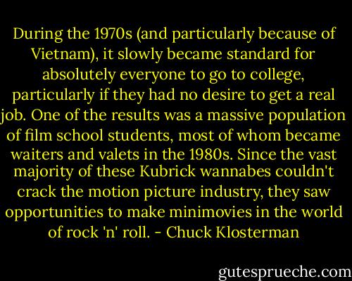 During the 1970s (and particularly because of Vietnam), it slowly became standard for absolutely everyone to go to college, particularly if they had no desire to get a real job. One of the results was a massive population of film school students, most of whom became waiters and valets in the 1980s. Since the vast majority of these Kubrick wannabes couldn't crack the motion picture industry, they saw opportunities to make minimovies in the world of rock 'n' roll. - Chuck Klosterman