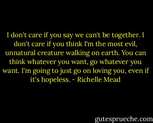 I don't care if you say we can't be together. I don't care if you think I'm the most evil, unnatural creature walking on earth. You can think whatever you want, go whatever you want. I'm going to just go on loving you, even if it's hopeless. - Richelle Mead