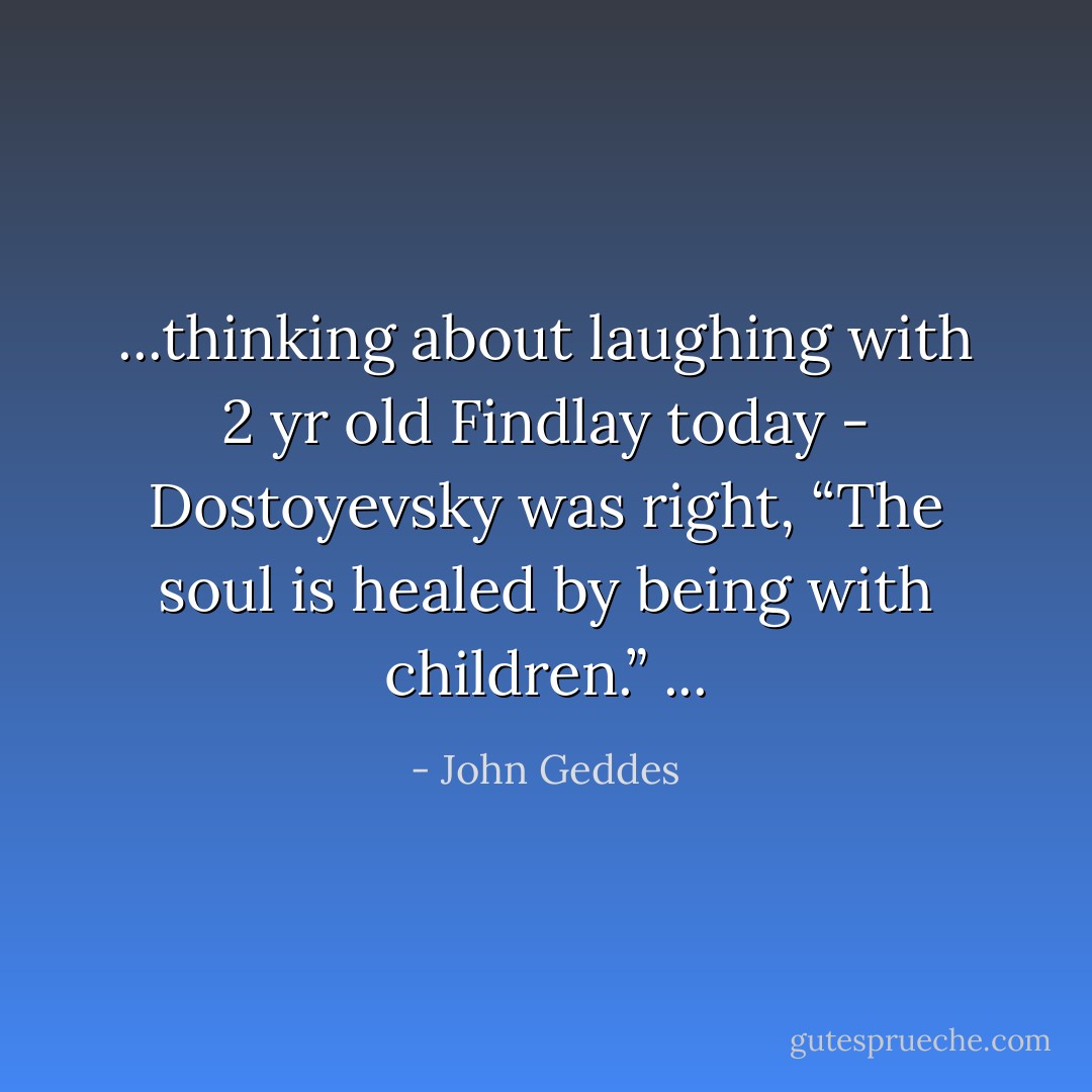 ...thinking about laughing with 2 yr old Findlay today - Dostoyevsky was right, “The soul is healed by being with children.” ... - John Geddes