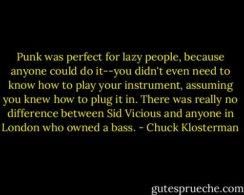 Punk was perfect for lazy people, because anyone could do it--you didn't even need to know how to play your instrument, assuming you knew how to plug it in. There was really no difference between Sid Vicious and anyone in London who owned a bass. - Chuck Klosterman