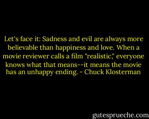 Let's face it: Sadness and evil are always more believable than happiness and love. When a movie reviewer calls a film "realistic," everyone knows what that means--it means the movie has an unhappy ending. - Chuck Klosterman