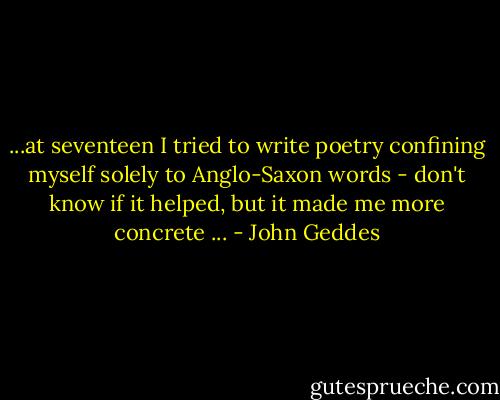 ...at seventeen I tried to write poetry confining myself solely to Anglo-Saxon words - don't know if it helped, but it made me more concrete ... - John Geddes