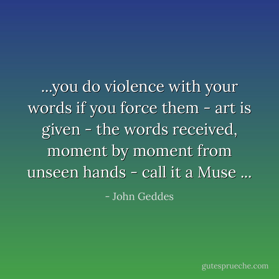 ...you do violence with your words if you force them - art is given - the words received, moment by moment from unseen hands - call it a Muse ... - John Geddes