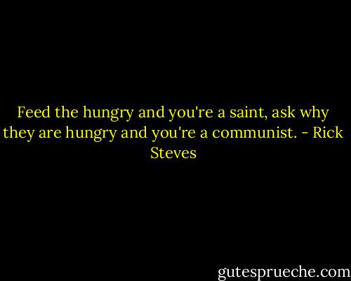 Feed the hungry and you're a saint, ask why they are hungry and you're a communist. - Rick Steves