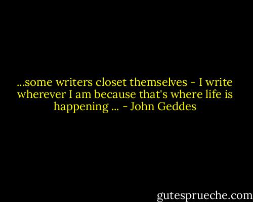 ...some writers closet themselves - I write wherever I am because that's where life is happening ... - John Geddes