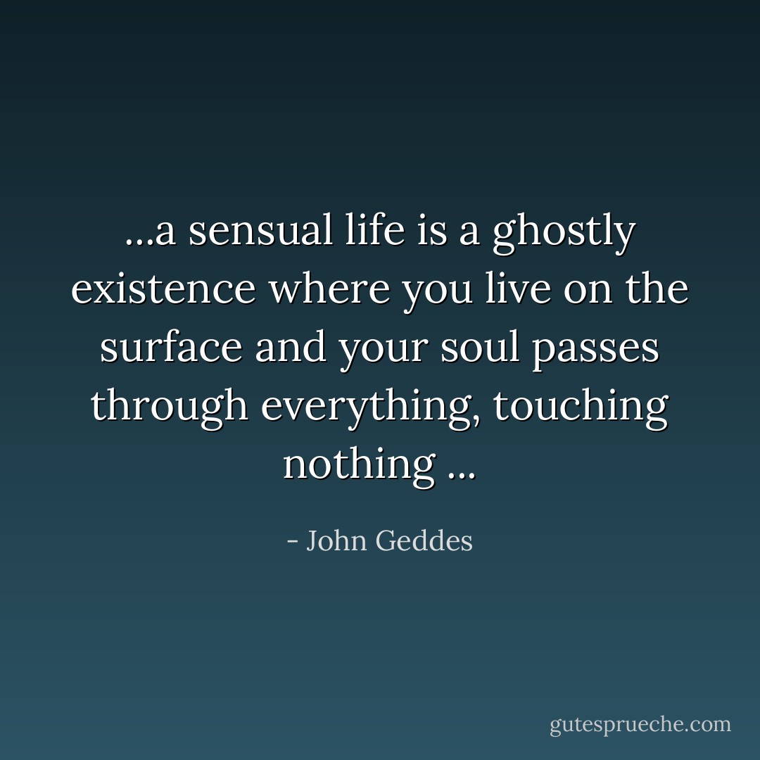...a sensual life is a ghostly existence where you live on the surface and your soul passes through everything, touching nothing ... - John Geddes