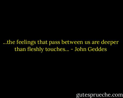 ...the feelings that pass between us are deeper than fleshly touches... - John Geddes