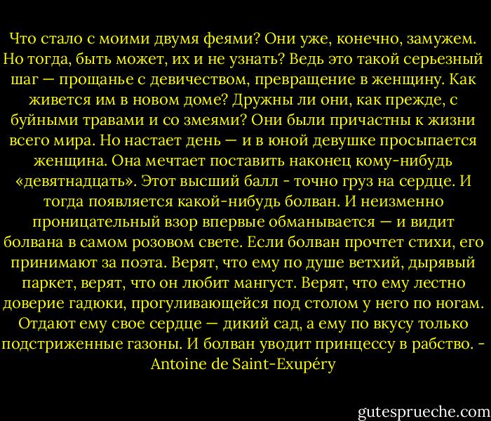 Что стало с моими двумя феями? Они уже, конечно, замужем. Но тогда, быть может, их и не узнать? Ведь это такой серьезный шаг — прощанье с девичеством, превращение в женщину. Как живется им в новом доме? Дружны ли они, как прежде, с буйными травами и со змеями? Они были причастны к жизни всего мира. Но настает день — и в юной девушке просыпается женщина. Она мечтает поставить наконец кому-нибудь «девятнадцать». Этот высший балл - точно груз на сердце. И тогда появляется какой-нибудь болван. И неизменно проницательный взор впервые обманывается — и видит болвана в самом розовом свете. Если болван прочтет стихи, его принимают за поэта. Верят, что ему по душе ветхий, дырявый паркет, верят, что он любит мангуст. Верят, что ему лестно доверие гадюки, прогуливающейся под столом у него по ногам. Отдают ему свое сердце — дикий сад, а ему по вкусу только подстриженные газоны. И болван уводит принцессу в рабство. - Antoine de Saint-Exupéry