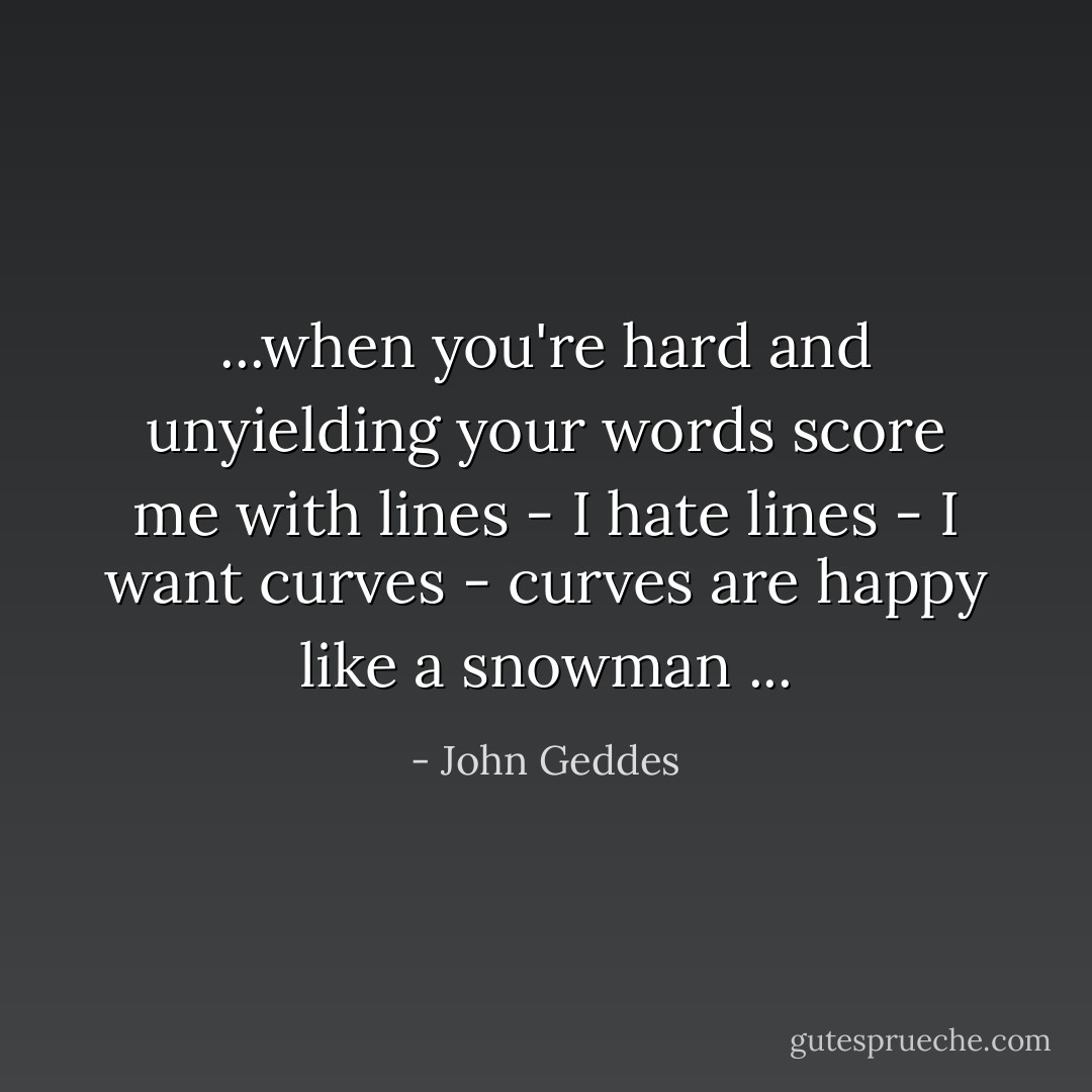 ...when you're hard and unyielding your words score me with lines - I hate lines - I want curves - curves are happy like a snowman ... - John Geddes