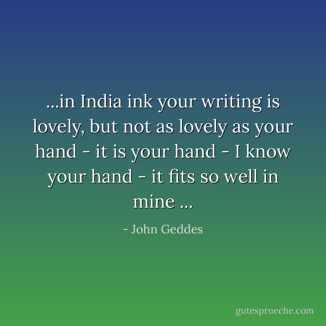 ...in India ink your writing is lovely, but not as lovely as your hand - it is your hand - I know your hand - it fits so well in mine ... - John Geddes